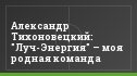Александр Тихоновецкий: "Луч-Энергия" – моя родная команда