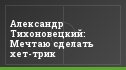 Александр Тихоновецкий: Мечтаю сделать хет-трик