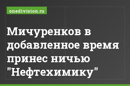 Мичуренков в добавленное время принес ничью "Нефтехимику"