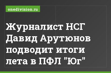 Журналист НСГ Давид Арутюнов подводит итоги лета в ПФЛ "Юг"
