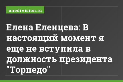 Елена Еленцева: В настоящий момент я еще не вступила в должность президента "Торпедо"