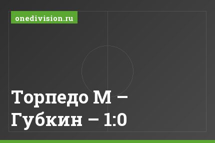 Торпедо М – Губкин – 1:0