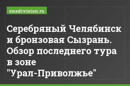 Серебряный Челябинск и бронзовая Сызрань. Обзор последнего тура в зоне "Урал-Приволжье"