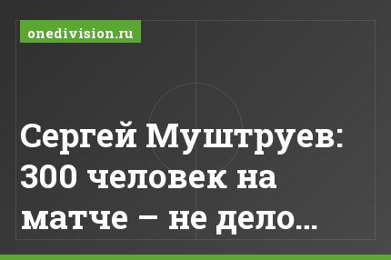 Сергей Муштруев: 300 человек на матче – не дело…