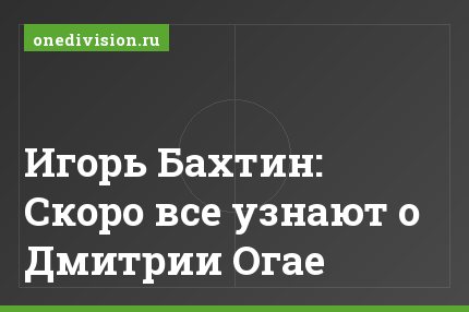 Игорь Бахтин: Скоро все узнают о Дмитрии Огае