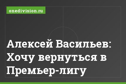 Алексей Васильев: Хочу вернуться в Премьер-лигу