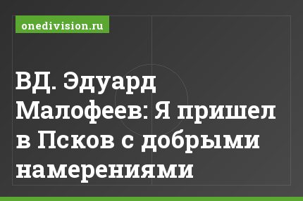 ВД. Эдуард Малофеев: Я пришел в Псков с добрыми намерениями