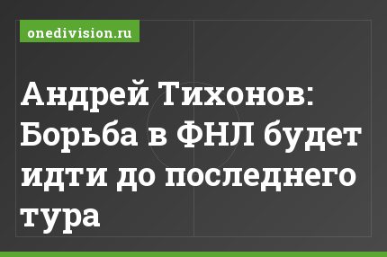 Андрей Тихонов: Борьба в ФНЛ будет идти до последнего тура