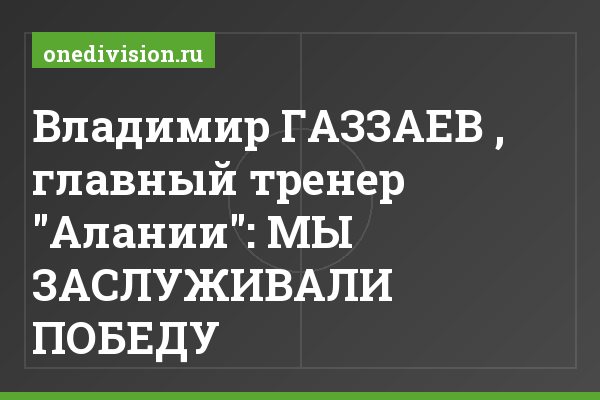 Владимир ГАЗЗАЕВ , главный тренер "Алании": МЫ ЗАСЛУЖИВАЛИ ПОБЕДУ