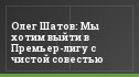 Олег Шатов: Мы хотим выйти в Премьер-лигу с чистой совестью