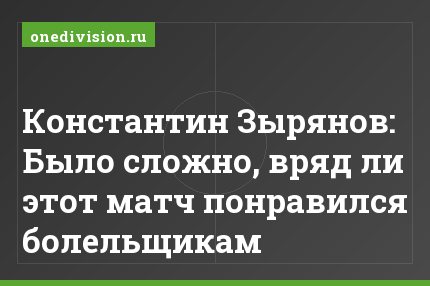 Константин Зырянов: Было сложно, вряд ли этот матч понравился болельщикам