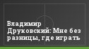 Владимир Друковский: Мне без разницы, где играть