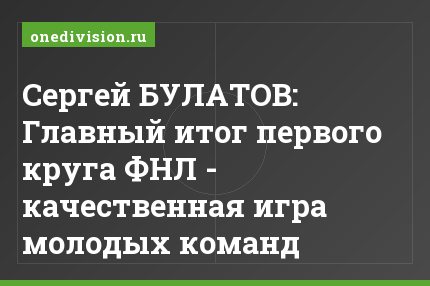 Сергей БУЛАТОВ: Главный итог первого круга ФНЛ - качественная игра молодых команд