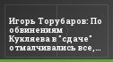 Игорь Торубаров: По обвинениям Кукляева в "сдаче" отмалчивались все, кроме меня