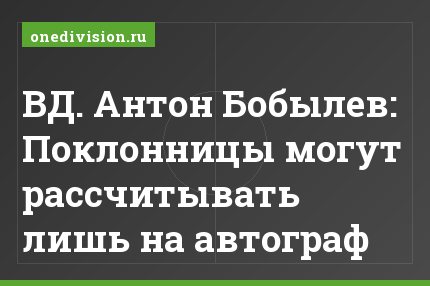 ВД. Антон Бобылев: Поклонницы могут рассчитывать лишь на автограф