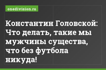 Константин Головской: Что делать, такие мы мужчины существа, что без футбола никуда!