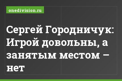 Сергей Городничук: Игрой довольны, а занятым местом – нет