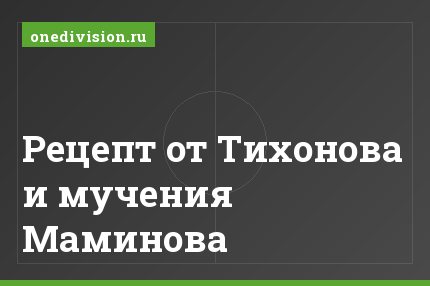 Рецепт от Тихонова и мучения Маминова