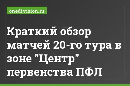 Краткий обзор матчей 20-го тура в зоне "Центр" первенства ПФЛ