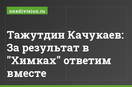 Тажутдин Качукаев: За результат в "Химках" ответим вместе