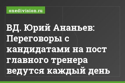 ВД. Юрий Ананьев: Переговоры с кандидатами на пост главного тренера ведутся каждый день