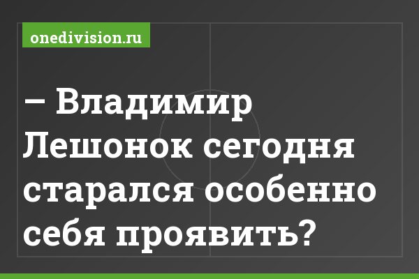 – Владимир Лешонок сегодня старался особенно себя проявить?