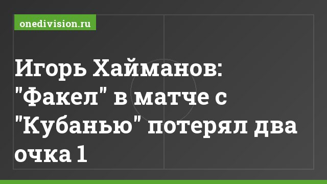 Игорь Хайманов: "Факел" в матче с "Кубанью" потерял два очка 1