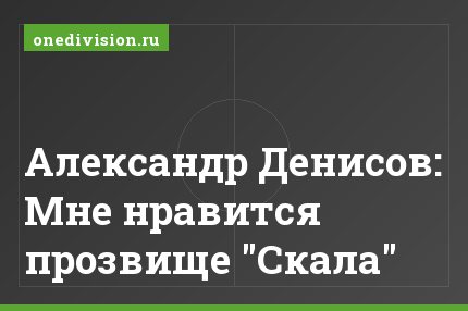 Александр Денисов: Мне нравится прозвище "Скала"