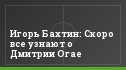 Игорь Бахтин: Скоро все узнают о Дмитрии Огае