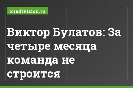 Виктор Булатов: За четыре месяца команда не строится
