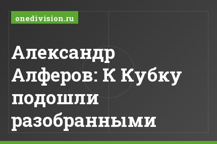 Александр Алферов: К Кубку подошли разобранными