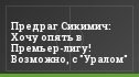Предраг Cикимич: Хочу опять в Премьер-лигу! Возможно, с "Уралом"