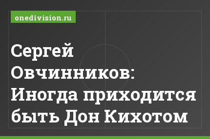 Сергей Овчинников: Иногда приходится быть Дон Кихотом