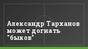 Александр Тарханов может догнать "быков"