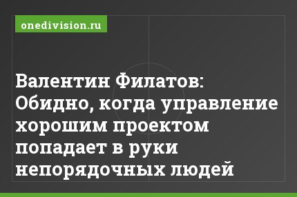 Валентин Филатов: Обидно, когда управление хорошим проектом попадает в руки непорядочных людей
