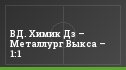 ВД. Химик Дз – Металлург Выкса – 1:1