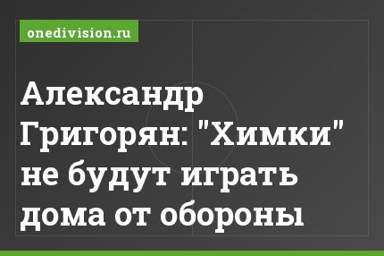 Александр Григорян: "Химки" не будут играть дома от обороны