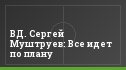 ВД. Сергей Муштруев: Все идет по плану