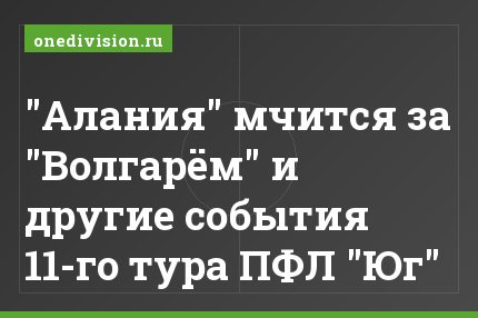 "Алания" мчится за "Волгарём" и другие события 11-го тура ПФЛ "Юг"