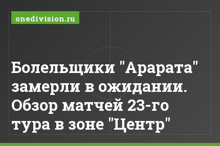 Болельщики "Арарата" замерли в ожидании. Обзор матчей 23-го тура в зоне "Центр"