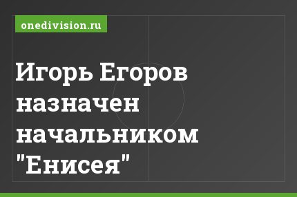 Игорь Егоров назначен начальником "Енисея"