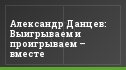 Александр Данцев: Выигрываем и проигрываем – вместе