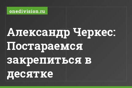 Александр Черкес: Постараемся закрепиться в десятке