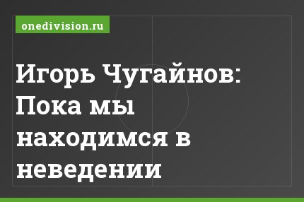 Игорь Чугайнов: Пока мы находимся в неведении