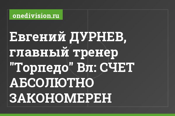 Евгений ДУРНЕВ, главный тренер "Торпедо" Вл: СЧЕТ АБСОЛЮТНО ЗАКОНОМЕРЕН