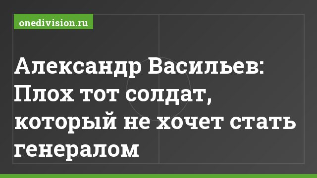 Александр Васильев: Плох тот солдат, который не хочет стать генералом