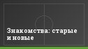 Знакомства: старые и новые
