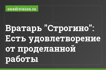 Вратарь "Строгино": Есть удовлетворение от проделанной работы