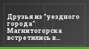 Друзья из "уездного города" Магнитогорска встретились в Химках