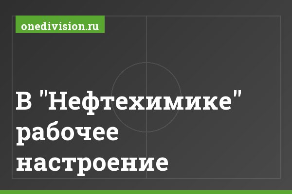 В "Нефтехимике" рабочее настроение